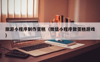 邯郸旅游小程序制作蛋糕（微信小程序做蛋糕游戏）